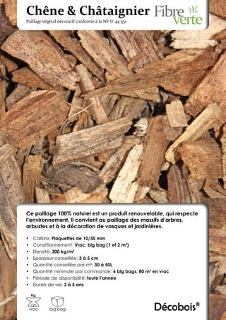 Chêne & Châtaignier
Paillage végétal décoratif conforme à la NF U 44 551




Ce paillage 100% naturel est un produit renouvelable, qui respecte
l’environnement. Il convient au paillage des massifs d’arbres,
arbustes et à la décoration de vasques et jardinières.

•	    Calibre: Plaquettes de 10/30 mm
•	    Conditionnement: Vrac, big bag (1 et 2 m3)
•	    Densité: 300 kg/m3
•	    Epaisseur conseillée: 3 à 5 cm
•	    Quantité conseillée par m²: 30 à 50L
•	    Quantité minimale par commande: 6 big bags, 80 m3 en vrac
•	    Période de disponibilité: toute l’année
•	    Durée de vie: 3 à 5 ans

     Kg.



 vrac       big bag                                     Décobois®
 