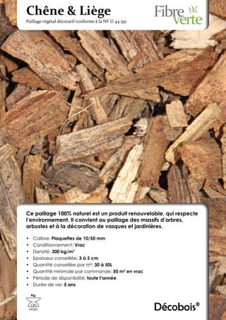 Chêne & Liège
Paillage végétal décoratif conforme à la NF U 44 551




Ce paillage 100% naturel est un produit renouvelable, qui respecte
l’environnement. Il convient au paillage des massifs d’arbres,
arbustes et à la décoration de vasques et jardinières.

•	    Calibre: Plaquettes de 10/50 mm
•	    Conditionnement: Vrac
•	    Densité: 300 kg/m3
•	    Epaisseur conseillée: 3 à 5 cm
•	    Quantité conseillée par m²: 30 à 50L
•	    Quantité minimale par commande: 50 m3 en vrac
•	    Période de disponibilité: toute l’année
•	    Durée de vie: 5 ans

     Kg.



 vrac                                                  Décobois®
 