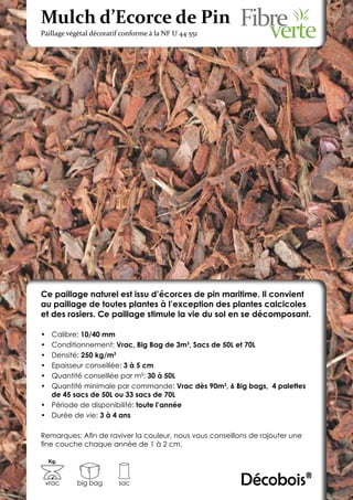 Mulch d’Ecorce de Pin
Paillage végétal décoratif conforme à la NF U 44 551




Ce paillage naturel est issu d’écorces de pin maritime. Il convient
au paillage de toutes plantes à l’exception des plantes calcicoles
et des rosiers. Ce paillage stimule la vie du sol en se décomposant.

•	 Calibre: 10/40 mm
•	 Conditionnement: Vrac, Big Bag de 3m3, Sacs de 50L et 70L
•	 Densité: 250 kg/m3
•	 Epaisseur conseillée: 3 à 5 cm
•	 Quantité conseillée par m²: 30 à 50L
•	 Quantité minimale par commande: Vrac dès 90m3, 6 Big bags, 4 palettes
   de 45 sacs de 50L ou 33 sacs de 70L
•	 Période de disponibilité: toute l’année
•	 Durée de vie: 3 à 4 ans

Remarques: Afin de raviver la couleur, nous vous conseillons de rajouter une
fine couche chaque année de 1 à 2 cm.

     Kg.



 vrac       big bag      sac                              Décobois®
 