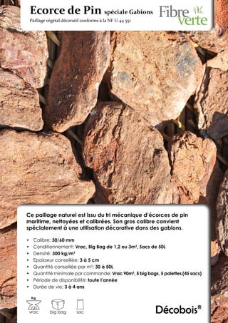 Ecorce de Pin spéciale Gabions
 Paillage végétal décoratif conforme à la NF U 44 551




Ce paillage naturel est issu du tri mécanique d’écorces de pin
maritime, nettoyées et calibrées. Son gros calibre convient
spécialement à une utilisation décorative dans des gabions.

•	    Calibre: 30/60 mm
•	    Conditionnement: Vrac, Big Bag de 1,2 ou 3m3, Sacs de 50L
•	    Densité: 300 kg/m3
•	    Epaisseur conseillée: 3 à 5 cm
•	    Quantité conseillée par m²: 30 à 50L
•	    Quantité minimale par commande: Vrac 90m3, 5 big bags, 5 palettes (45 sacs)
•	    Période de disponibilité: toute l’année
•	    Durée de vie: 3 à 4 ans

     Kg.



 vrac        big bag     sac                                Décobois®
 