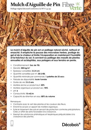 Mulch d’Aiguille de Pin
Paillage végétal décoratif conforme à la NF U 44 551




Le mulch d’aiguille de pin est un paillage naturel séché, nettoyé et
ensaché. Il empêche la pousse des mauvaises herbes, protège du
gel et de la chaleur et limite l’évaporation en maintenant l’humidité
et la fraîcheur du sol. Il convient au paillage des massifs de plantes
annuelles et acidophiles, aux potagers et aux terrains en pente.

•	 Conditionnement: Sac de 70L
•	 Densité: 300 kg/m3
•	 Epaisseur conseillée: 3 à 4 cm
•	 Quantité conseillée par m²: 30 à 40L
•	 Quantité minimale par commande: 1 palettes de 33 sacs
•	 Période de disponibilité: toute l’année
•	 Durée de vie: 2 à 3 ans
•	 Matière sèche sur produit brut: 30%
•	 Matière organique sur produit sec: 90%
•	 pH: 6
•	 Conductivité: 15 mS/m
•	 Capacité de rétention en eau: 80% du volume

Remarques:
•	 Contraste avec le vert des plantes et les couleurs des fleurs.
•	 Enrichit le sol par un apport de matière organique.
•	 Evite le tassement des sols en servant de protection contre les précipitations.
   Crée un effet de serre favorable à la croissance.
•	 Exempt de substances phénoliques et terpéniques préjudiciables à la
   croissance des plantes.



sac                                                         Décobois®
 