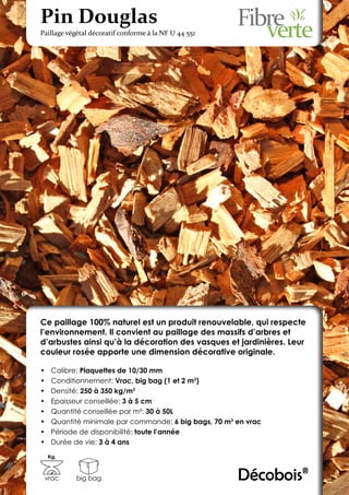 Pin Douglas
Paillage végétal décoratif conforme à la NF U 44 551




Ce paillage 100% naturel est un produit renouvelable, qui respecte
l’environnement. Il convient au paillage des massifs d’arbres et
d’arbustes ainsi qu’à la décoration des vasques et jardinières. Leur
couleur rosée apporte une dimension décorative originale.

•	    Calibre: Plaquettes de 10/30 mm
•	    Conditionnement: Vrac, big bag (1 et 2 m3)
•	    Densité: 250 à 350 kg/m3
•	    Epaisseur conseillée: 3 à 5 cm
•	    Quantité conseillée par m²: 30 à 50L
•	    Quantité minimale par commande: 6 big bags, 70 m3 en vrac
•	    Période de disponibilité: toute l’année
•	    Durée de vie: 3 à 4 ans
     Kg.



 vrac       big bag                                     Décobois®
 