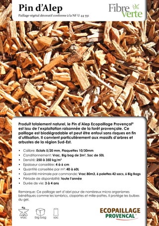 Pin d’Alep
Paillage végétal décoratif conforme à la NF U 44 551




Produit totalement naturel, le Pin d’Alep Ecopaillage Provençal®
est issu de l’exploitation raisonnée de la forêt provençale. Ce
paillage est biodégradable et peut être enfoui sans risques en fin
d’utilisation. Il convient particulièrement aux massifs d’arbres et
arbustes de la région Sud-Est.

•	    Calibre: Eclats 5/20 mm, Plaquettes 10/30mm
•	    Conditionnement: Vrac, Big bag de 2m3, Sac de 50L
•	    Densité: 250 à 350 kg/m3
•	    Epaisseur conseillée: 4 à 6 cm
•	    Quantité conseillée par m²: 40 à 60L
•	    Quantité minimale par commande: Vrac 80m3, 6 palettes 42 sacs, 6 Big Bags
•	    Période de disponibilité: toute l’année
•	    Durée de vie: 3 à 4 ans

Remarque: Ce paillage sert d’abri pour de nombreux micro organismes
bénéfiques comme les lombrics, cloportes et mille-pattes. Il protège les bulbes
du gel.

     Kg.



 vrac        big bag     sac
 