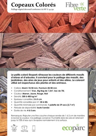 Copeaux Colorés
Paillage végétal décoratif conforme à la NF U 44 551




Le paillis coloré Ekopark réhausse les couleurs de différents massifs
d’arbres et d’arbustes. Il convient pour le paillage des massifs, des
jardinières, des aires de jeux pour enfants et des allées. Le colorant
utilisé est respectueux des plantes et des animaux.

•	    Calibre: Mulch 10/30 mm, Premium 20/40 mm
•	    Conditionnement: Vrac, Big Bag de 1,5m3, Sac de 70L
•	    Couleur: Marron, Jaune, Rouge, Noir
•	    Densité: 300 à 400 kg/m3
•	    Epaisseur conseillée: 3 à 5 cm
•	    Quantité conseillée par m²: 30 à 50L
•	    Quantité minimale par commande: 1 palette de 39 sacs (2,7 m3)
•	    Période de disponibilité: toute l’année
•	    Durée de vie: 4 à 5 ans

Remarques: Rajouter une fine couche chaque année de 1 à 2 cm de manière
à raviver la couleur. Ce paillage conserve l’humidité dans les sols en retenant
jusqu’à 73% d’eau qui s’évapore normalement à la surface.

     Kg.



 vrac        big bag     sac
 