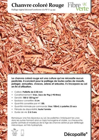 Chanvre coloré Rouge
Paillage végétal décoratif conforme à la NF U 44 551




Le chanvre coloré rouge est une culture qui ne nécessite aucun
pesticide. Il convient pour le paillage de toutes sortes de massifs,
potager, annuelles, vivaces, arbres et arbustes. Il s’incorpore au sol
en fin d’utilisation.

•	    Calibre: Paillette de 2/30 mm
•	    Conditionnement: Vrac, Sacs de 9kg (~90 litres)
•	    Densité: 100 à 120 kg/m3
•	    Epaisseur conseillée: 5 cm
•	    Quantité conseillée par m²: 50L
•	    Quantité minimale par commande: Vrac 100m3, 6 palettes 33 sacs
•	    Période de disponibilité: toute l’année
•	    Durée de vie: 2 à 3 ans

Remarque: Une fois répandus au sol, les paillettes s’imbriquent les unes
dans les autres formant ainsi un tapis homogène et stable. La chenevotte,
partie centrale et moelleuse de la tige de chanvre obtenue par défibrage
mécanique, est très hydrophyle.
     Kg.



 vrac       sac                                        Décopaille®
 