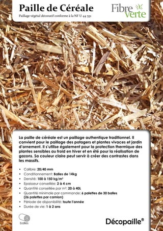 Paille de Céréale
Paillage végétal décoratif conforme à la NF U 44 551




La paille de céréale est un paillage authentique traditionnel. Il
convient pour le paillage des potagers et plantes vivaces et jardin
d’ornement. Il s’utilise également pour la protection thermique des
plantes sensibles au froid en hiver et en été pour la réalisation de
gazons. Sa couleur claire peut servir à créer des contrastes dans
les massifs.

•	 Calibre: 20/40 mm
•	 Conditionnement: Balles de 14kg
•	 Densité: 100 à 150 kg/m3
•	 Epaisseur conseillée: 2 à 4 cm
•	 Quantité conseillée par m²: 20 à 40L
•	 Quantité minimale par commande: 6 palettes de 30 balles
   (26 palettes par camion)
•	 Période de disponibilité: toute l’année
•	 Durée de vie: 1 à 2 ans



balles                                                 Décopaille®
 