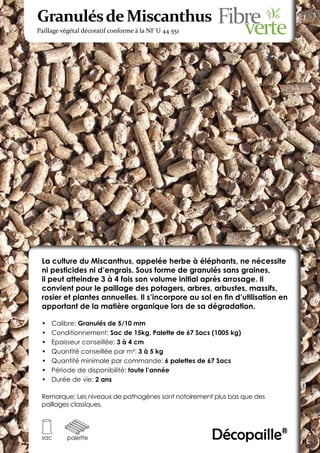Granulés de Miscanthus
Paillage végétal décoratif conforme à la NF U 44 551




 La culture du Miscanthus, appelée herbe à éléphants, ne nécessite
 ni pesticides ni d’engrais. Sous forme de granulés sans graines,
 il peut atteindre 3 à 4 fois son volume initial après arrosage. Il
 convient pour le paillage des potagers, arbres, arbustes, massifs,
 rosier et plantes annuelles. Il s’incorpore au sol en fin d’utilisation en
 apportant de la matière organique lors de sa dégradation.

 •	   Calibre: Granulés de 5/10 mm
 •	   Conditionnement: Sac de 15kg, Palette de 67 Sacs (1005 kg)
 •	   Epaisseur conseillée: 3 à 4 cm
 •	   Quantité conseillée par m²: 3 à 5 kg
 •	   Quantité minimale par commande: 6 palettes de 67 Sacs
 •	   Période de disponibilité: toute l’année
 •	   Durée de vie: 2 ans

 Remarque: Les niveaux de pathogènes sont notoirement plus bas que des
 paillages classiques.




 sac      palette                                      Décopaille®
 