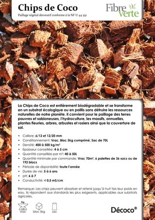 Chips de Coco
Paillage végétal décoratif conforme à la NF U 44 551




La Chips de Coco est entièrement biodégradable et se transforme
en un substrat écologique ou en paillis sans détruire les ressources
naturelles de notre planète. Il convient pour le paillage des terres
pauvres et sabloneuses, l’hydroculture, les massifs, annuelles,
plantes fleuries, arbres, arbustes et rosiers ainsi que la couverture de
sol.

•	    Calibre: 6/12 et 12/20 mm
•	    Conditionnement: Vrac, Bloc 5kg comprimé, Sac de 70L
•	    Densité: 400 à 500 kg/m3
•	    Epaisseur conseillée: 4 à 5 cm
•	    Quantité conseillée par m²: 40 à 50L
•	    Quantité minimale par commande: Vrac 70m3, 6 palettes de 36 sacs ou de
      192 blocs
•	    Période de disponibilité: toute l’année
•	    Durée de vie: 5 à 6 ans
•	    pH: 6 à 7
•	    Conductivité: < 0,5 mS/cm

Remarque: Les chips peuvent absorber et retenir jusqu’à huit fois leur poids en
eau, ils répondent aux standards les plus exigeants, applicables aux substrats
agricoles.
     Kg.



 vrac       bloc 5kg     sac                                 Décoco®
 