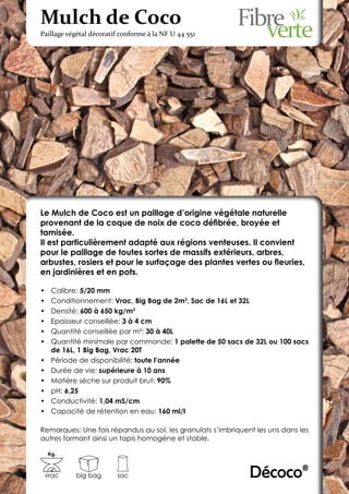 Mulch de Coco
Paillage végétal décoratif conforme à la NF U 44 551




Le Mulch de Coco est un paillage d’origine végétale naturelle
provenant de la coque de noix de coco défibrée, broyée et
tamisée.
Il est particulièrement adapté aux régions venteuses. Il convient
pour le paillage de toutes sortes de massifs extérieurs, arbres,
arbustes, rosiers et pour le surfaçage des plantes vertes ou fleuries,
en jardinières et en pots.

•	    Calibre: 5/20 mm
•	    Conditionnement: Vrac, Big Bag de 2m3, Sac de 16L et 32L
•	    Densité: 600 à 650 kg/m3
•	    Epaisseur conseillée: 3 à 4 cm
•	    Quantité conseillée par m²: 30 à 40L
•	    Quantité minimale par commande: 1 palette de 50 sacs de 32L ou 100 sacs
      de 16L, 1 Big Bag, Vrac 20T
•	    Période de disponibilité: toute l’année
•	    Durée de vie: supérieure à 10 ans
•	    Matière sèche sur produit brut: 90%
•	    pH: 6,25
•	    Conductivité: 1,04 mS/cm
•	    Capacité de rétention en eau: 160 ml/l

Remarques: Une fois répandus au sol, les granulats s’imbriquent les uns dans les
autres formant ainsi un tapis homogène et stable.

     Kg.



 vrac       big bag      sac                                  Décoco®
 