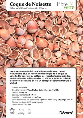 Coque de Noisette
Paillage végétal décoratif conforme à la NF U 44 551




La coque de noisette Décoco® est une matière recyclée et
renouvelable issue du traitement mécanique de la coque de
noisette. Elle convient au paillage des massifs d’arbres, arbustes,
plantes annuelles et bisannuelles. La brillance, les tons contrastés
et la dureté de l’akène en font un paillage décoratif esthétique et
original.

•	    Calibre: 10/20 mm
•	    Conditionnement: Vrac, Big Bag de 2m3, Sac de 50 et 60L
•	    Densité: 330 kg/m3
•	    Epaisseur conseillée: 3 à 4 cm
•	    Quantité conseillée par m²: 30 à 40L
•	    Quantité minimale par commande: 6 palettes (40/33 sacs), 6 Big bags, Vrac 26T
•	    Période de disponibilité: toute l’année
•	    Durée de vie: 2 à 4 ans

     Kg.



 vrac        big bag     sac                                     Décoco®
 