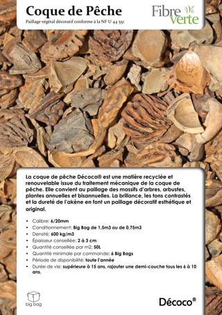 Coque de Pêche
Paillage végétal décoratif conforme à la NF U 44 551




La coque de pêche Décoco® est une matière recyclée et
renouvelable issue du traitement mécanique de la coque de
pêche. Elle convient au paillage des massifs d’arbres, arbustes,
plantes annuelles et bisannuelles. La brillance, les tons contrastés
et la dureté de l’akène en font un paillage décoratif esthétique et
original.

•	   Calibre: 6/20mm
•	   Conditionnement: Big Bag de 1,5m3 ou de 0,75m3
•	   Densité: 600 kg/m3
•	   Épaisseur conseillée: 2 à 3 cm
•	   Quantité conseillée par m2: 50L
•	   Quantité minimale par commande: 6 Big Bags
•	   Période de disponibilité: toute l’année
•	   Durée de vie: supérieure à 15 ans, rajouter une demi-couche tous les 6 à 10
     ans.




big bag                                                       Décoco®
 