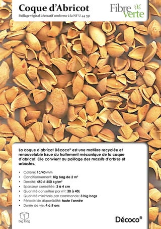 Coque d’Abricot
Paillage végétal décoratif conforme à la NF U 44 551




La coque d’abricot Décoco® est une matière recyclée et
renouvelable issue du traitement mécanique de la coque
d’abricot. Elle convient au paillage des massifs d’arbres et
arbustes.

•	   Calibre: 10/40 mm
•	   Conditionnement: Big bag de 2 m3
•	   Densité: 450 à 550 kg/m3
•	   Epaisseur conseillée: 3 à 4 cm
•	   Quantité conseillée par m²: 30 à 40L
•	   Quantité minimale par commande: 3 big bags
•	   Période de disponibilité: toute l’année
•	   Durée de vie: 4 à 5 ans



big bag                                                Décoco®
 