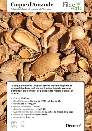 Coque d’Amande
Paillage végétal décoratif conforme à la NF U 44 551




La coque d’amande Décoco® est une matière recyclée et
renouvelable issue du traitement mécanique de la coque
d’amande. Elle convient au paillage des massifs d’arbres et
arbustes.

•	   Calibre: 10/40 mm
•	   Conditionnement: Big bag de 1T (2,7 m3), Sac de 60L
•	   Densité: 350 à 450 kg/m3
•	   Epaisseur conseillée: 3 à 4 cm
•	   Quantité conseillée par m²: 30 à 40L
•	   Quantité minimale par commande: 6 palettes de 42 sacs, 2 big bags
•	   Période de disponibilité: toute l’année
•	   Durée de vie: 2 à 3 ans



big bag      sac                                              Décoco®
 