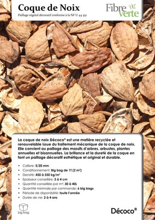 Coque de Noix
Paillage végétal décoratif conforme à la NF U 44 551




La coque de noix Décoco® est une matière recyclée et
renouvelable issue du traitement mécanique de la coque de noix.
Elle convient au paillage des massifs d’arbres, arbustes, plantes
annuelles et bisannuelles. La brillance et la dureté de la coque en
font un paillage décoratif esthétique et original et durable.

•	   Calibre: 5/20 mm
•	   Conditionnement: Big bag de 1T (2 m3)
•	   Densité: 450 à 550 kg/m3
•	   Epaisseur conseillée: 3 à 4 cm
•	   Quantité conseillée par m²: 30 à 40L
•	   Quantité minimale par commande: 6 big bags
•	   Période de disponibilité: toute l’année
•	   Durée de vie: 2 à 4 ans



big bag                                                Décoco®
 