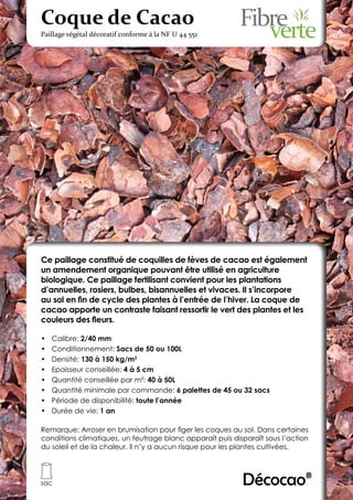 Coque de Cacao
Paillage végétal décoratif conforme à la NF U 44 551




Ce paillage constitué de coquilles de fèves de cacao est également
un amendement organique pouvant être utilisé en agriculture
biologique. Ce paillage fertilisant convient pour les plantations
d’annuelles, rosiers, bulbes, bisannuelles et vivaces. Il s’incorpore
au sol en fin de cycle des plantes à l’entrée de l’hiver. La coque de
cacao apporte un contraste faisant ressortir le vert des plantes et les
couleurs des fleurs.

•	   Calibre: 2/40 mm
•	   Conditionnement: Sacs de 50 ou 100L
•	   Densité: 130 à 150 kg/m3
•	   Epaisseur conseillée: 4 à 5 cm
•	   Quantité conseillée par m²: 40 à 50L
•	   Quantité minimale par commande: 6 palettes de 45 ou 32 sacs
•	   Période de disponibilité: toute l’année
•	   Durée de vie: 1 an

Remarque: Arroser en brumisation pour figer les coques au sol. Dans certaines
conditions climatiques, un feutrage blanc apparaît puis disparaît sous l’action
du soleil et de la chaleur. Il n’y a aucun risque pour les plantes cultivées.




sac                                                        Décocao®
 