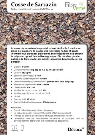 Cosse de Sarrazin
Paillage végétal décoratif conforme à la NF U 44 551




La cosse de sarrazin est un produit naturel très facile à mettre en
place qui empêche la pousse des mauvaises herbes et garde
l’humidité aux pieds des plantations. En se dégradant, elle enrichit
le sol par un apport de matière organique. Elle convient pour le
paillage de toutes sortes de massifs, annuelles, bisannuelles et du
potager.

•	 Calibre: 4/5 mm
•	 Conditionnement: Big Bag de 1, 2 ou 3m3, Sac de 50L
•	 Densité: 180 kg/m3
•	 Epaisseur conseillée: 3 à 5 cm
•	 Quantité conseillée par m²: 30 à 50L
•	 Quantité minimale par commande: 6 palettes de 45 sacs, 6 Big Bags
•	 Période de disponibilité: toute l’année
•	 Durée de vie: 1 à 2 ans
•	 Matière sèche sur produit brut: 80%
•	 Matière organique sur produit sec: 95%
•	 pH: 6,5
•	 Conductivité: 40 mS/m
•	 Capacité de rétention en eau: 9% du volume

Remarque:
•	 Produit utilisable en agriculture biologique.
•	 La cosse de sarrazin maintient l’humidité et la fraîcheur du sol.
•	 Protège les plantes de la chaleur et du gel et le sol de l’érosion.
•	 Développe une vie microbienne importante et participe ainsi au
   développement des racines et à la croissance des plantes.



big bag      sac                                             Décoco®
 