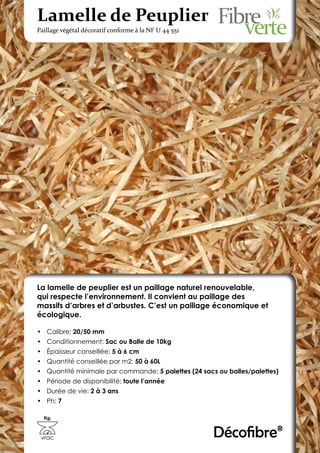Lamelle de Peuplier
Paillage végétal décoratif conforme à la NF U 44 551




La lamelle de peuplier est un paillage naturel renouvelable,
qui respecte l’environnement. Il convient au paillage des
massifs d’arbres et d’arbustes. C’est un paillage économique et
écologique.

•	 Calibre: 20/50 mm
•	 Conditionnement: Sac ou Balle de 10kg
•	 Épaisseur conseillée: 5 à 6 cm
•	 Quantité conseillée par m2: 50 à 60L
•	 Quantité minimale par commande: 5 palettes (24 sacs ou balles/palettes)
•	 Période de disponibilité: toute l’année
•	 Durée de vie: 2 à 3 ans
•	 Ph: 7

  Kg.



 vrac                                                  Décofibre®
 