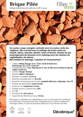 Brique Pilée
Paillage minéral décoratif conforme à la NF U 44 551




Sa couleur rouge-orangée contraste avec la couleur verte des
végétaux. Elle convient pour le paillage de toutes sortes de
massifs, arbres, arbustes, plantes vertes et fleuries, plantes en pot,
aménagement de terrasses et en mélange pour les substrats de
végétalisation de toitures.
Elle améliore le drainage, l’aération et l’enracinement.

•	 Calibre: Pétale Orange: 3/15, 15/25, 10/20 et 20/60 mm,
   Eclat Rouge: 0/3, 3/15, 15/25 mm
•	 Conditionnement: Vrac, Big bag de 1T, Sac de 20L pour la brique rouge de
   calibre 15/25 mm
•	 Couleur: Rouge, Orange
•	 Densité: 1000 à 1100 kg/m3
•	 Epaisseur conseillée: 3 à 5 cm
•	 Quantité conseillée par m²: 30 à 50L
•	 Quantité minimale par commande: 6 palettes (48 sacs), 6 Big bags, Vrac 27T
•	 Période de disponibilité: toute l’année
•	 Durée de vie: supérieure à 10 ans
•	 Matière sèche sur produit brut: 95%
•	 pH: 7,0
•	 Conductivité: 0,01 mS/cm
•	 Capacité de rétention en eau: 15 mL/L

Remarque: L’utilisation d’un géotextile en sous-couche permet d’améliorer
son efficacité. Ce produit peut être mélangé avec le sol pour améliorer le
drainage. Utiliser un volume de brique pilée pour cinq volumes de terre.

  Kg.



 vrac      big bag       sac                           Décobrique®
 