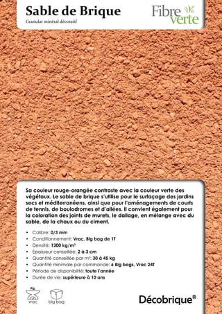 Sable de Brique
Granulat minéral décoratif




Sa couleur rouge-orangée contraste avec la couleur verte des
végétaux. Le sable de brique s’utilise pour le surfaçage des jardins
secs et méditerranéens. ainsi que pour l’aménagements de courts
de tennis, de boulodromes et d’allées. Il convient également pour
la coloration des joints de murets, le dallage, en mélange avec du
sable, de la chaux ou du ciment.

•	    Calibre: 0/3 mm
•	    Conditionnement: Vrac, Big bag de 1T
•	    Densité: 1300 kg/m3
•	    Epaisseur conseillée: 2 à 3 cm
•	    Quantité conseillée par m²: 30 à 45 kg
•	    Quantité minimale par commande: 6 Big bags, Vrac 24T
•	    Période de disponibilité: toute l’année
•	    Durée de vie: supérieure à 10 ans

     Kg.



 vrac       big bag                                Décobrique®
 