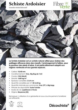 Schiste Ardoisier
Granulat minéral décoratif




Le Schiste Ardoisier est un schiste naturel utilisé pour réaliser des
paillages efficaces dans des massifs, l’aménagement d’allées, pour
le pourtour des pieds d’arbre. Il est particulièrement adapté aux
régions venteuses et aux grands espaces.

•	    Calibre: 10/40 mm
•	    Conditionnement: Vrac, Big Bag de 1m3
•	    Couleur: Gris bleuté
•	    Densité: 1650 kg/m3
•	    Epaisseur conseillée: 3 à 4 cm
•	    Quantité conseillée par m²: 45 à 60 kg
•	    Quantité minimale par commande: Vrac 27T, 6 Big bags
•	    Période de disponibilité: toute l’année
•	    Durée de vie: supérieure à 10 ans
•	    Origine: Mayenne (53)

Remarque: L’utilisation d’un géotextile en sous-couche permet d’améliorer
son efficacité.

     Kg.



 vrac       big bag                                Décoschiste®
 