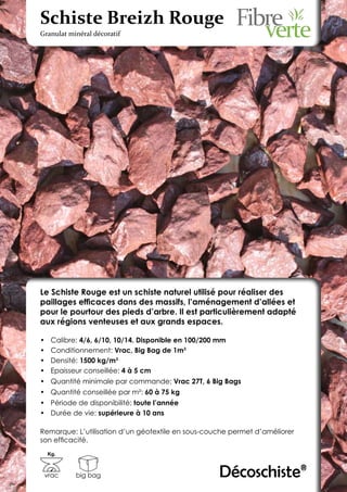 Schiste Breizh Rouge
Granulat minéral décoratif




Le Schiste Rouge est un schiste naturel utilisé pour réaliser des
paillages efficaces dans des massifs, l’aménagement d’allées et
pour le pourtour des pieds d’arbre. Il est particulièrement adapté
aux régions venteuses et aux grands espaces.

•	    Calibre: 4/6, 6/10, 10/14. Disponible en 100/200 mm
•	    Conditionnement: Vrac, Big Bag de 1m3
•	    Densité: 1500 kg/m3
•	    Epaisseur conseillée: 4 à 5 cm
•	 Quantité minimale par commande: Vrac 27T, 6 Big Bags
•	 Quantité conseillée par m²: 60 à 75 kg
•	 Période de disponibilité: toute l’année
•	 Durée de vie: supérieure à 10 ans

Remarque: L’utilisation d’un géotextile en sous-couche permet d’améliorer
son efficacité.
     Kg.



 vrac        big bag                                   Décoschiste®
 