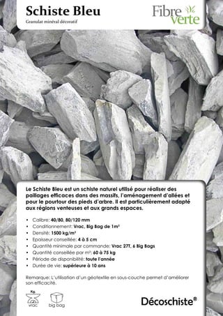 Schiste Bleu
Granulat minéral décoratif




Le Schiste Bleu est un schiste naturel utilisé pour réaliser des
paillages efficaces dans des massifs, l’aménagement d’allées et
pour le pourtour des pieds d’arbre. Il est particulièrement adapté
aux régions venteuses et aux grands espaces.

•	    Calibre: 40/80, 80/120 mm
•	    Conditionnement: Vrac, Big Bag de 1m3
•	    Densité: 1500 kg/m3
•	    Epaisseur conseillée: 4 à 5 cm
•	    Quantité minimale par commande: Vrac 27T, 6 Big Bags
•	    Quantité conseillée par m²: 60 à 75 kg
•	    Période de disponibilité: toute l’année
•	    Durée de vie: supérieure à 10 ans

Remarque: L’utilisation d’un géotextile en sous-couche permet d’améliorer
son efficacité.
     Kg.



 vrac       big bag                                 Décoschiste®
 