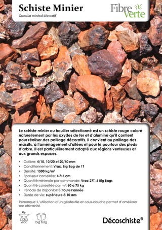 Schiste Minier
Granulat minéral décoratif




Le schiste minier ou houiller sélectionné est un schiste rouge coloré
naturellement par les oxydes de fer et d’alumine qu’il contient
pour réaliser des paillage décoratifs. Il convient au paillage des
massifs, à l’aménagement d’allées et pour le pourtour des pieds
d’arbre. Il est particulièrement adapté aux régions venteuses et
aux grands espaces.

•	    Calibre: 4/10, 10/20 et 20/40 mm
•	    Conditionnement: Vrac, Big Bag de 1T
•	    Densité: 1500 kg/m3
•	    Epaisseur conseillée: 4 à 5 cm
•	    Quantité minimale par commande: Vrac 27T, 6 Big Bags
•	    Quantité conseillée par m²: 60 à 75 kg
•	    Période de disponibilité: toute l’année
•	    Durée de vie: supérieure à 10 ans

Remarque: L’utilisation d’un géotextile en sous-couche permet d’améliorer
son efficacité.
     Kg.



 vrac       big bag                                 Décoschiste®
 