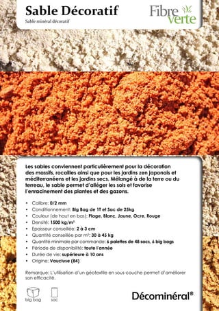 Sable Décoratif
Sable minéral décoratif




Les sables conviennent particulièrement pour la décoration
des massifs, rocailles ainsi que pour les jardins zen japonais et
méditerranéens et les jardins secs. Mélangé à de la terre ou du
terreau, le sable permet d’alléger les sols et favorise
l’enracinement des plantes et des gazons.

•	   Calibre: 0/2 mm
•	   Conditionnement: Big Bag de 1T et Sac de 25kg
•	   Couleur (de haut en bas): Plage, Blanc, Jaune, Ocre, Rouge
•	   Densité: 1500 kg/m3
•	   Epaisseur conseillée: 2 à 3 cm
•	   Quantité conseillée par m²: 30 à 45 kg
•	   Quantité minimale par commande: 6 palettes de 48 sacs, 6 big bags
•	   Période de disponibilité: toute l’année
•	   Durée de vie: supérieure à 10 ans
•	   Origine: Vaucluse (84)

Remarque: L’utilisation d’un géotextile en sous-couche permet d’améliorer
son efficacité.



big bag      sac                                  Décominéral®
 