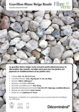 Gravillon Blanc Beige Roulé
Granulat minéral décoratif




Le gravillon blanc beige roulé convient particulièrement pour la
décoration des massifs, rocailles ainsi que pour les jardins zen
japonais et méditerranéens et les jardins secs.

•	    Calibre: 0/8, 1/4, 4/8, 8/15 mm
•	    Conditionnement: Vrac, Big Bag de 1T, Sac de 25kg
•	    Densité: 1500 à 1600 kg/m3
•	    Epaisseur conseillée: 3 à 4 cm
•	    Quantité conseillée par m²: 45 à 60 kg
•	    Quantité minimale par commande: Vrac 25 à 27T, 6 Big bags, 6 palettes (48 sacs)
•	    Période de disponibilité: toute l’année
•	    Durée de vie: supérieure à 10 ans

Remarque: L’utilisation d’un géotextile en sous-couche permet d’améliorer
son efficacité.

     Kg.



 vrac        big bag      sac                         Décominéral®
 
