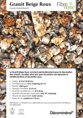 Granit Beige Roux
Granulat minéral décoratif




Le Granit Beige Roux convient particulièrement pour la décoration
des massifs, rocailles ainsi que pour les jardins zen japonais et
méditerranéens et les jardins secs.

•	    Calibre: 4/10 et 10/20 mm
•	    Conditionnement: Vrac et Big Bag de 1m3
•	    Densité: 1500 kg/m3
•	    Epaisseur conseillée: 3 à 4 cm
•	    Quantité conseillée par m²: 45 à 60 kg
•	    Quantité minimale par commande: Vrac 27T, 6 big bags
•	    Période de disponibilité: toute l’année
•	    Durée de vie: supérieure à 10 ans

Remarque: L’utilisation d’un géotextile en sous-couche permet d’améliorer
son efficacité.

     Kg.



 vrac        big bag                              Décominéral®
 