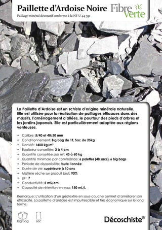 Paillette d’Ardoise Noire
Paillage minéral décoratif conforme à la NF U 44 551




La Paillette d’Ardoise est un schiste d’origine minérale naturelle.
Elle est utilisée pour la réalisation de paillages efficaces dans des
massifs, l’aménagement d’allées, le pourtour des pieds d’arbres et
les jardins japonais. Elle est particulièrement adaptée aux régions
venteuses.

•	   Calibre: 5/40 et 40/50 mm
•	   Conditionnement: Big bag de 1T, Sac de 25kg
•	   Densité: 1400 kg/m3
•	   Epaisseur conseillée: 3 à 4 cm
•	   Quantité conseillée par m²: 45 à 60 kg
•	   Quantité minimale par commande: 6 palettes (48 sacs), 6 big bags
•	   Période de disponibilité: toute l’année
•	   Durée de vie: supérieure à 10 ans
•	   Matière sèche sur produit brut: 90%
•	   pH: 7
•	   Conductivité: 5 mS/cm
•	   Capacité de rétention en eau: 150 mL/L

Remarque: L’utilisation d’un géotextile en sous-couche permet d’améliorer son
efficacité. La paillette d’ardoise est imputrescible et très économique sur le long
terme.




big bag      sac                                         Décoschiste®
 