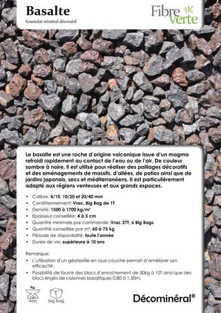Basalte
Granulat minéral décoratif




Le basalte est une roche d’origine volcanique issue d’un magma
refroidi rapidement au contact de l’eau ou de l’air. De couleur
sombre à noire, il est utilisé pour réaliser des paillages décoratifs
et des aménagements de massifs, d’allées, de patios ainsi que de
jardins japonais, secs et méditerranéens. Il est particulièrement
adapté aux régions venteuses et aux grands espaces.

•	    Calibre: 4/10, 10/20 et 20/40 mm
•	    Conditionnement: Vrac, Big Bag de 1T
•	    Densité: 1500 à 1700 kg/m3
•	    Epaisseur conseillée: 4 à 5 cm
•	    Quantité minimale par commande: Vrac 27T, 6 Big Bags
•	    Quantité conseillée par m²: 60 à 75 kg
•	    Période de disponibilité: toute l’année
•	    Durée de vie: supérieure à 10 ans

Remarque:
•	 L’utilisation d’un géotextile en sous-couche permet d’améliorer son
   efficacité.
•	 Possibilité de fournir des blocs d’enrochement de 50kg à 10T ainsi que des
   blocs érigés de colonnes basaltiques 0,80 à 1,50m.
     Kg.



 vrac       big bag                              Décominéral®
 