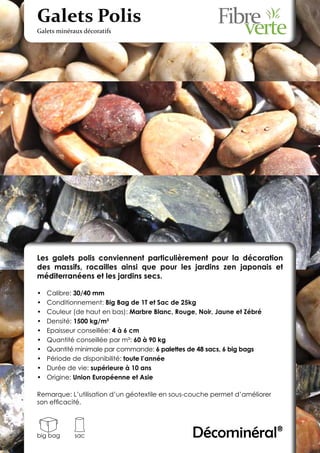 Galets Polis
Galets minéraux décoratifs




Les galets polis conviennent particulièrement pour la décoration
des massifs, rocailles ainsi que pour les jardins zen japonais et
méditerranéens et les jardins secs.

•	   Calibre: 30/40 mm
•	   Conditionnement: Big Bag de 1T et Sac de 25kg
•	   Couleur (de haut en bas): Marbre Blanc, Rouge, Noir, Jaune et Zébré
•	   Densité: 1500 kg/m3
•	   Epaisseur conseillée: 4 à 6 cm
•	   Quantité conseillée par m²: 60 à 90 kg
•	   Quantité minimale par commande: 6 palettes de 48 sacs, 6 big bags
•	   Période de disponibilité: toute l’année
•	   Durée de vie: supérieure à 10 ans
•	   Origine: Union Européenne et Asie

Remarque: L’utilisation d’un géotextile en sous-couche permet d’améliorer
son efficacité.




big bag      sac                                  Décominéral®
 