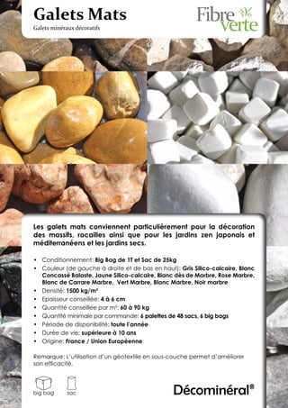 Galets Mats
Galets minéraux décoratifs




Les galets mats conviennent particulièrement pour la décoration
des massifs, rocailles ainsi que pour les jardins zen japonais et
méditerranéens et les jardins secs.

•	 Conditionnement: Big Bag de 1T et Sac de 25kg
•	 Couleur (de gauche à droite et de bas en haut): Gris Silico-calcaire, Blanc
   Concassé Balaste, Jaune Silico-calcaire, Blanc dès de Marbre, Rose Marbre,
   Blanc de Carrare Marbre, Vert Marbre, Blanc Marbre, Noir marbre
•	 Densité: 1500 kg/m3
•	 Epaisseur conseillée: 4 à 6 cm
•	 Quantité conseillée par m²: 60 à 90 kg
•	 Quantité minimale par commande: 6 palettes de 48 sacs, 6 big bags
•	 Période de disponibilité: toute l’année
•	 Durée de vie: supérieure à 10 ans
•	 Origine: France / Union Européenne

Remarque: L’utilisation d’un géotextile en sous-couche permet d’améliorer
son efficacité.




big bag      sac                                 Décominéral®
 