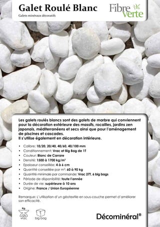 Galet Roulé Blanc
Galets minéraux décoratifs




Les galets roulés blancs sont des galets de marbre qui conviennent
pour la décoration extérieure des massifs, rocailles, jardins zen
japonais, méditerranéens et secs ainsi que pour l’aménagement
de piscines et cascades.
Il s’utilise également en décoration intérieure.

•	    Calibre: 10/20, 20/40, 40/60, 40/100 mm
•	    Conditionnement: Vrac et Big Bag de 1T
•	    Couleur: Blanc de Carrare
•	    Densité: 1500 à 1700 kg/m3
•	    Epaisseur conseillée: 4 à 6 cm
•	    Quantité conseillée par m²: 60 à 90 kg
•	    Quantité minimale par commande: Vrac 27T, 6 big bags
•	    Période de disponibilité: toute l’année
•	    Durée de vie: supérieure à 10 ans
•	    Origine: France / Union Européenne

Remarque: L’utilisation d’un géotextile en sous-couche permet d’améliorer
son efficacité.

     Kg.



 vrac        big bag                              Décominéral®
 