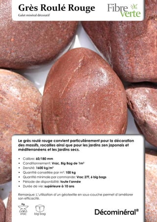 Grès Roulé Rouge
Galet minéral décoratif




Le grès roulé rouge convient particulièrement pour la décoration
des massifs, rocailles ainsi que pour les jardins zen japonais et
méditerranéens et les jardins secs.

•	    Calibre: 60/180 mm
•	    Conditionnement: Vrac, Big Bag de 1m3
•	    Densité: 1600 kg/m3
•	    Quantité conseillée par m²: 100 kg
•	    Quantité minimale par commande: Vrac 27T, 6 big bags
•	    Période de disponibilité: toute l’année
•	    Durée de vie: supérieure à 10 ans

Remarque: L’utilisation d’un géotextile en sous-couche permet d’améliorer
son efficacité.
     Kg.



 vrac        big bag                              Décominéral®
 