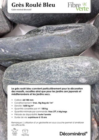 Grès Roulé Bleu
Galet minéral décoratif




Le grès roulé bleu convient particulièrement pour la décoration
des massifs, rocailles ainsi que pour les jardins zen japonais et
méditerranéens et les jardins secs.

•	    Calibre: 60/180 mm
•	    Conditionnement: Vrac, Big Bag de 1m3
•	    Densité: 1600 kg/m3
•	    Quantité conseillée par m²: 100 kg
•	    Quantité minimale par commande: Vrac 27T, 6 big bags
•	    Période de disponibilité: toute l’année
•	    Durée de vie: supérieure à 10 ans

Remarque: L’utilisation d’un géotextile en sous-couche permet d’améliorer
son efficacité.
     Kg.



 vrac        big bag                              Décominéral®
 