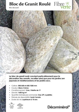 Bloc de Granit Roulé
Bloc décoratif




Le bloc de granit roulé convient particulièrement pour la
décoration des massifs, rocailles ainsi que pour les jardins zen
japonais et méditerranéens et les jardins secs.

•	    Calibre: 300/600 et 600/1200 mm
•	    Couleur: Blanc Crème
•	    Conditionnement: Vrac, Palette de 1T
•	    Densité: 1600 kg/m3
•	    Quantité minimale par commande: Vrac 27T, 6 palettes
•	    Période de disponibilité: toute l’année
•	    Durée de vie: supérieure à 10 ans

     Kg.



 vrac        palette                                Décominéral®
 