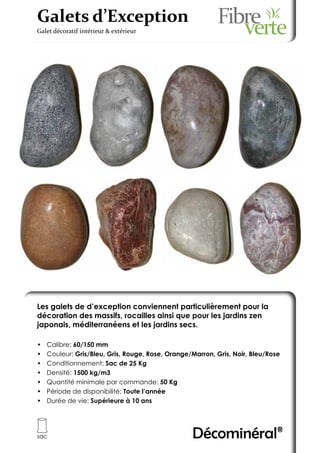 Galets d’Exception
Galet décoratif intérieur & extérieur




Les galets de d’exception conviennent particulièrement pour la
décoration des massifs, rocailles ainsi que pour les jardins zen
japonais, méditerranéens et les jardins secs.

•	   Calibre: 60/150 mm
•	   Couleur: Gris/Bleu, Gris, Rouge, Rose, Orange/Marron, Gris, Noir, Bleu/Rose
•	   Conditionnement: Sac de 25 Kg
•	   Densité: 1500 kg/m3
•	   Quantité minimale par commande: 50 Kg
•	   Période de disponibilité: Toute l’année
•	   Durée de vie: Supérieure à 10 ans




sac                                                Décominéral®
 