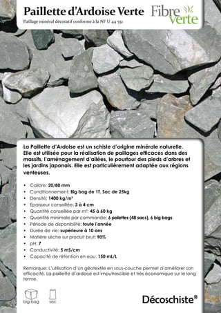 Paillette d’Ardoise Verte
Paillage minéral décoratif conforme à la NF U 44 551




La Paillette d’Ardoise est un schiste d’origine minérale naturelle.
Elle est utilisée pour la réalisation de paillages efficaces dans des
massifs, l’aménagement d’allées, le pourtour des pieds d’arbres et
les jardins japonais. Elle est particulièrement adaptée aux régions
venteuses.

•	   Calibre: 20/80 mm
•	   Conditionnement: Big bag de 1T, Sac de 25kg
•	   Densité: 1400 kg/m3
•	   Epaisseur conseillée: 3 à 4 cm
•	   Quantité conseillée par m²: 45 à 60 kg
•	   Quantité minimale par commande: 6 palettes (48 sacs), 6 big bags
•	   Période de disponibilité: toute l’année
•	   Durée de vie: supérieure à 10 ans
•	   Matière sèche sur produit brut: 90%
•	   pH: 7
•	   Conductivité: 5 mS/cm
•	   Capacité de rétention en eau: 150 mL/L

Remarque: L’utilisation d’un géotextile en sous-couche permet d’améliorer son
efficacité. La paillette d’ardoise est imputrescible et très économique sur le long
terme.




big bag      sac                                         Décoschiste®
 