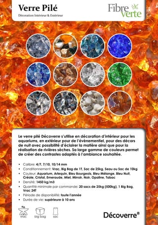 Verre Pilé
Décoration Intérieur & Extérieur




Le verre pilé Décoverre s’utilise en décoration d’intérieur pour les
aquariums, en extérieur pour de l’évènementiel, pour des décors
de nuit avec possibilité d’éclairer la matière ainsi que pour la
réalisation de rivières sèches. Sa large gamme de couleurs permet
de créer des contrastes adaptés à l’ambiance souhaitée.

•	 Calibre: 4/7, 7/10, 10/14 mm
•	 Conditionnement: Vrac, Big Bag de 1T, Sac de 25kg, Seau ou Sac de 10kg
•	 Couleur: Aquarium, Arlequin, Bleu Bourgeois, Bleu Mélange, Bleu Nuit,
   Créole, Cristal, Emeraude, Miel, Mirroir, Noir, Opaline, Tabac
•	 Densité: 1450 kg/m3
•	 Quantité minimale par commande: 20 sacs de 25kg (500kg), 1 Big Bag,
   Vrac 24T
•	 Période de disponibilité: toute l’année
•	 Durée de vie: supérieure à 10 ans

  Kg.



 vrac      big bag      sac                         Décoverre®
 