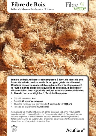 Fibre de Bois
Paillage végétal décoratif conforme à la NF U 44 551




La fibre de bois Actifibre ® est composée à 100% de fibres de bois
issues de la forêt des landes de Gascogne, gérée durablement.
C’est une ressource renouvelable qui remplace écologiquement
la tourbe blonde grâce à ses qualités de drainage, d’aération et
d’humectation. Les supports de cultures sans tourbe élaborés avec
la fibre de bois sont éligibles à l’Ecolabel Européen.

•	    Conditionnement: Vrac
•	    Densité: 60 kg/m3 en moyenne
•	    Quantité minimale par commande: 1 camion de 18T (300 m3)
•	    Période de disponibilité: toute l’année

Remarques: Sa structure fibreuse et aérée ainsi que sa bonne mouillabilité
contribuent à la bonne diffusion de l’eau dans le substrat. Elle supprime tout
risque d’asphyxie. L’enracinement est alors excellent et homogène sur la
totalité du volume de substrat. Ses propriétés isolantes en font un matériau de
choix dans les projets d’éco-construction.

     Kg.



 vrac                                                      Actifibre®
 