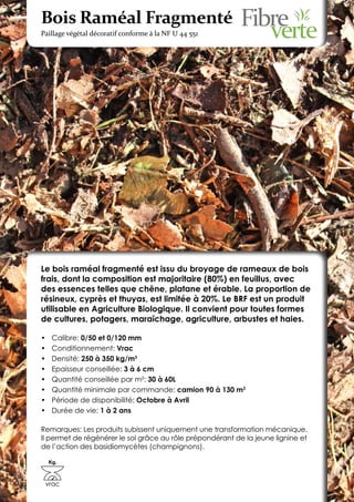 Bois Raméal Fragmenté
Paillage végétal décoratif conforme à la NF U 44 551




Le bois raméal fragmenté est issu du broyage de rameaux de bois
frais, dont la composition est majoritaire (80%) en feuillus, avec
des essences telles que chêne, platane et érable. La proportion de
résineux, cyprès et thuyas, est limitée à 20%. Le BRF est un produit
utilisable en Agriculture Biologique. Il convient pour toutes formes
de cultures, potagers, maraîchage, agriculture, arbustes et haies.

•	    Calibre: 0/50 et 0/120 mm
•	    Conditionnement: Vrac
•	    Densité: 250 à 350 kg/m3
•	    Epaisseur conseillée: 3 à 6 cm
•	    Quantité conseillée par m²: 30 à 60L
•	    Quantité minimale par commande: camion 90 à 130 m3
•	    Période de disponibilité: Octobre à Avril
•	    Durée de vie: 1 à 2 ans

Remarques: Les produits subissent uniquement une transformation mécanique.
Il permet de régénérer le sol grâce au rôle prépondérant de la jeune lignine et
de l’action des basidiomycètes (champignons).

     Kg.



 vrac
 