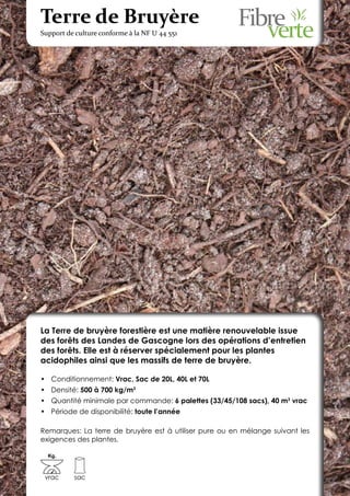 Terre de Bruyère
Support de culture conforme à la NF U 44 551




La Terre de bruyère forestière est une matière renouvelable issue
des forêts des Landes de Gascogne lors des opérations d’entretien
des forêts. Elle est à réserver spécialement pour les plantes
acidophiles ainsi que les massifs de terre de bruyère.

•	 Conditionnement: Vrac, Sac de 20L, 40L et 70L
•	 Densité: 500 à 700 kg/m3
•	 Quantité minimale par commande: 6 palettes (33/45/108 sacs), 40 m3 vrac
•	 Période de disponibilité: toute l’année

Remarques: La terre de bruyère est à utiliser pure ou en mélange suivant les
exigences des plantes.

  Kg.



 vrac     sac
 