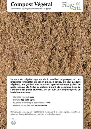 Compost Végétal
Amendement organique conforme à la NF U 44 051




Le compost végétal apporte de la matières organiques et des
propriétés fertilisantes au sol en place. Il est issu de sous-produits
végétaux, en général des industries agro-alimentaires (rafles de
raisin, noyaux de fruits) ou obtenu à partir de végétaux issus de
l’entretien des parcs et jardins, qui ont subi un compostage ou un
lombricompostage.

•	 Conditionnement: Vrac
•	 Densité: 400 à 600 kg/m3
•	 Quantité minimale par commande: 50 m3
•	 Période de disponibilité: toute l’année


Remarques: Le compost végétal est à mélanger à la terre en place. En effet, il
existe un risque de brûlure des racines en utilisation pure.

  Kg.



 vrac
 