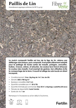 Paillis de Lin
Amendement organique conforme à la NF U 44 051




Le mulch composté Fertilin est issu de la tige du lin, obtenu par
défibrage mécanique, puis composté. Il est particulièrement adapté
pour le paillage de toutes sortes de massifs, potagers, annuelles,
bulbes, vivaces, arbres, et arbustes. Sa couleur brun foncé réhausse
la couleur des massifs. Il est exempt de graines. Son utilisation évite
le compactage de la terre. Il nourrit et allège les sols lourds en étant
incorporé.

•	 Conditionnement: Vrac, Big Bag de 1m3, Sac de 50L
•	 Densité: 500 à 700 kg/m3
•	 Epaisseur conseillée: 5 à 7 cm
•	 Quantité conseillée par m²: 50 à 70L
•	 Quantité minimale par commande: Vrac 50 m3, 6 big bags, 6 palettes (45 sacs)
•	 Période de disponibilité: toute l’année
•	 Durée de vie: 1 an

Remarque: Il s’incorpore au sol en début d’automne.

  Kg.



 vrac     big bag       sac                                     Fertilin
 