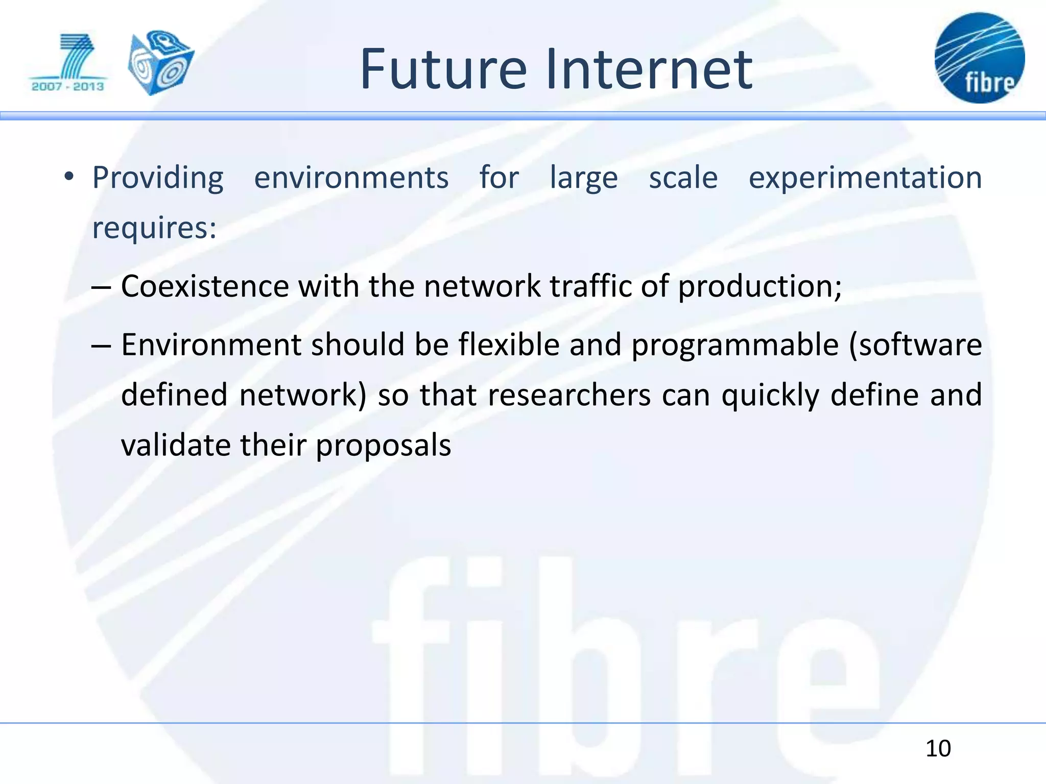 Future Internet
• Providing environments for large scale experimentation
requires:
– Coexistence with the network traffic of production;
– Environment should be flexible and programmable (software
defined network) so that researchers can quickly define and
validate their proposals
10
 