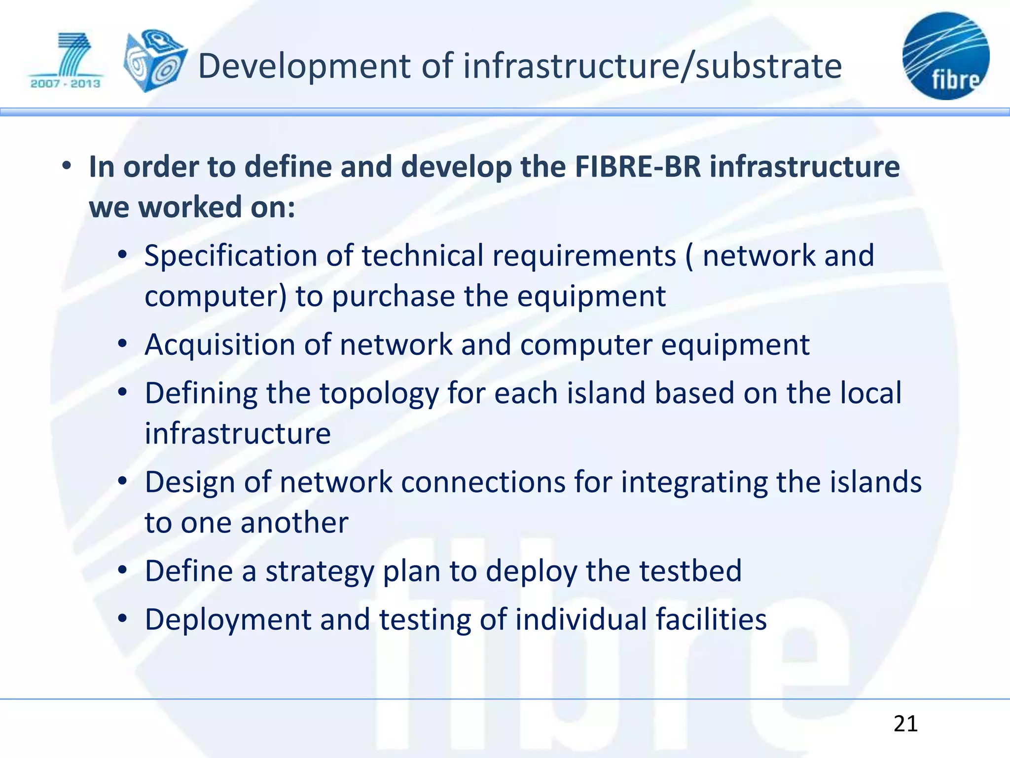 Development of infrastructure/substrate
• In order to define and develop the FIBRE-BR infrastructure
we worked on:
• Specification of technical requirements ( network and
computer) to purchase the equipment
• Acquisition of network and computer equipment
• Defining the topology for each island based on the local
infrastructure
• Design of network connections for integrating the islands
to one another
• Define a strategy plan to deploy the testbed
• Deployment and testing of individual facilities
21
 
