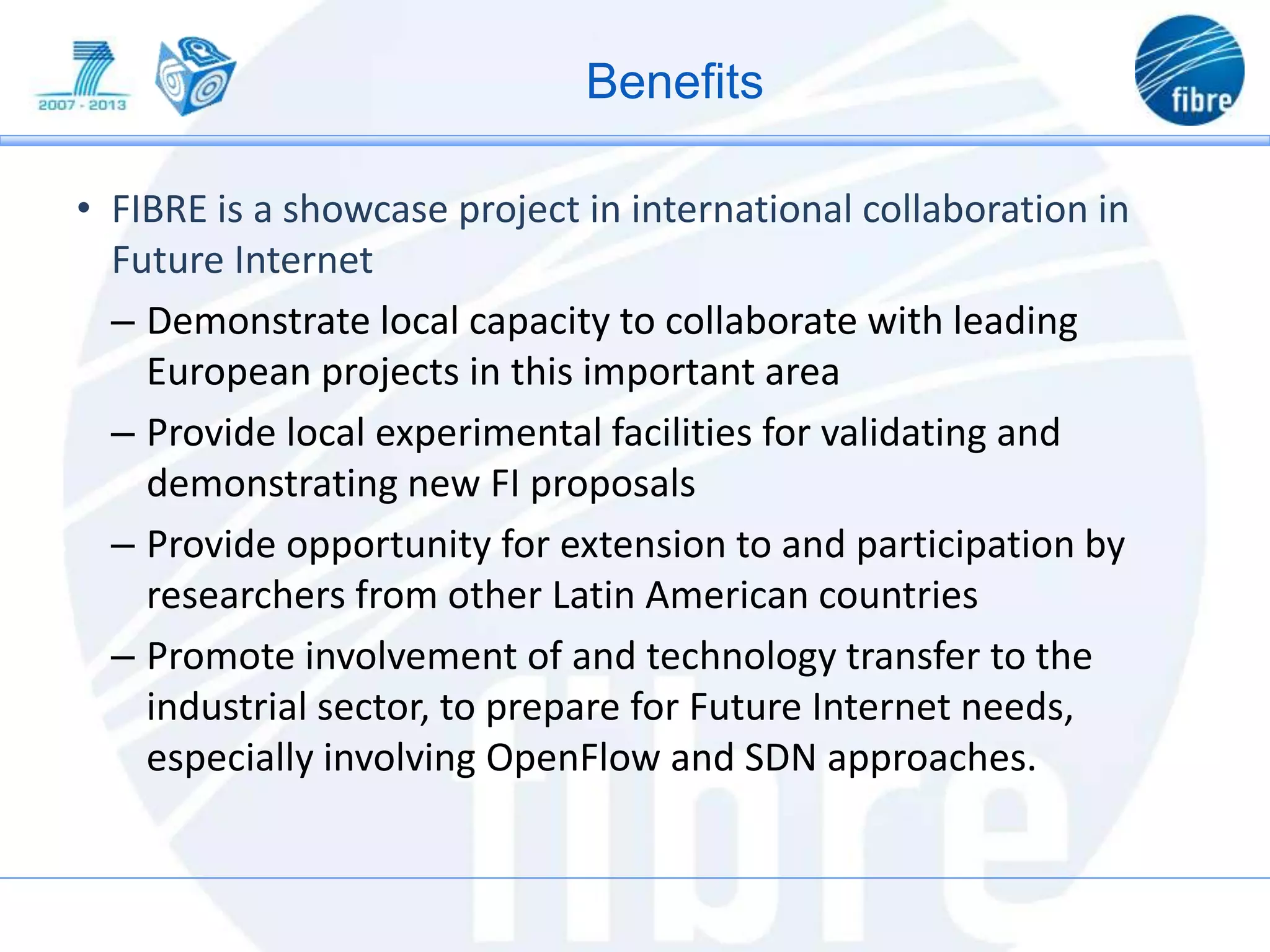 • FIBRE is a showcase project in international collaboration in
Future Internet
– Demonstrate local capacity to collaborate with leading
European projects in this important area
– Provide local experimental facilities for validating and
demonstrating new FI proposals
– Provide opportunity for extension to and participation by
researchers from other Latin American countries
– Promote involvement of and technology transfer to the
industrial sector, to prepare for Future Internet needs,
especially involving OpenFlow and SDN approaches.
Benefits
 