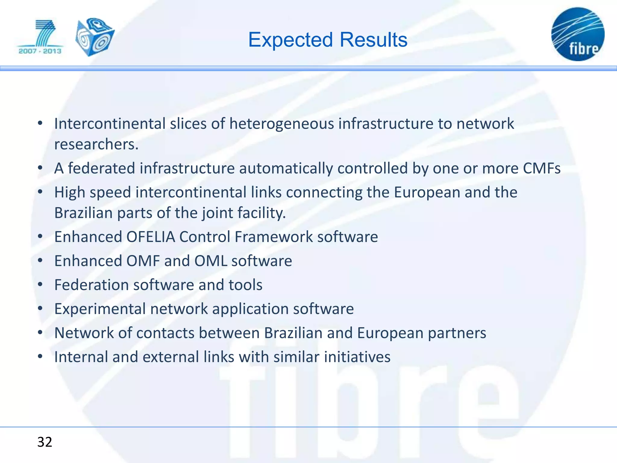 Expected Results
• Intercontinental slices of heterogeneous infrastructure to network
researchers.
• A federated infrastructure automatically controlled by one or more CMFs
• High speed intercontinental links connecting the European and the
Brazilian parts of the joint facility.
• Enhanced OFELIA Control Framework software
• Enhanced OMF and OML software
• Federation software and tools
• Experimental network application software
• Network of contacts between Brazilian and European partners
• Internal and external links with similar initiatives
32
 